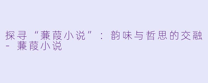 探寻“蒹葭小说”：韵味与哲思的交融-蒹葭小说