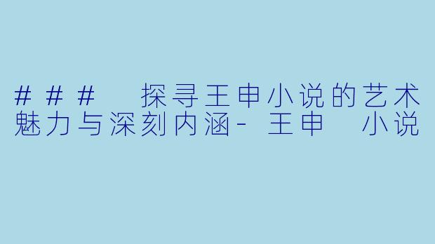 ### 探寻王申小说的艺术魅力与深刻内涵-王申 小说