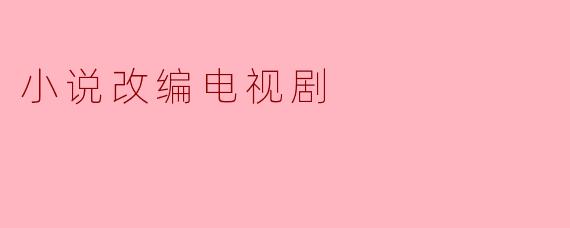 从字里行间到荧屏绚烂:小说改编电视剧的魅力