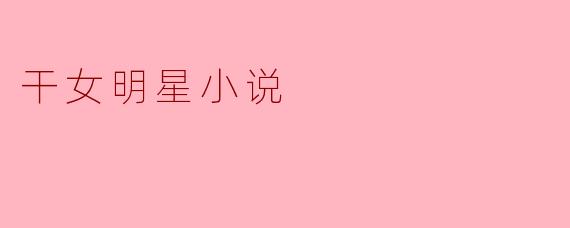什么是“干女明星小说”,它通常讲述哪些主题?