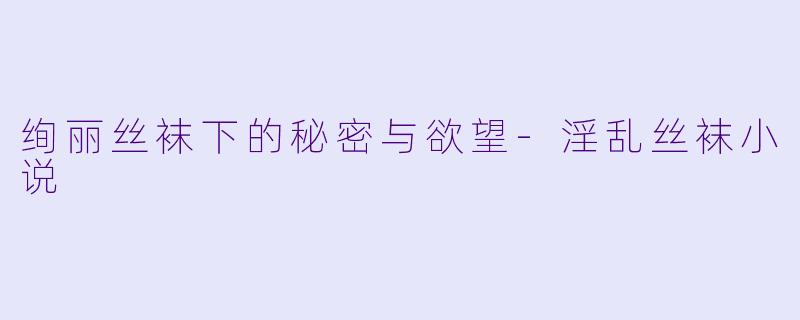 绚丽丝袜下的秘密与欲望-淫乱丝袜小说