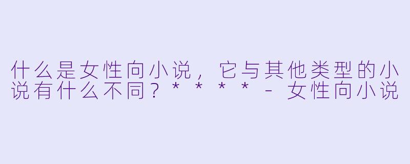 什么是女性向小说,它与其他类型的小说有什么不同?****