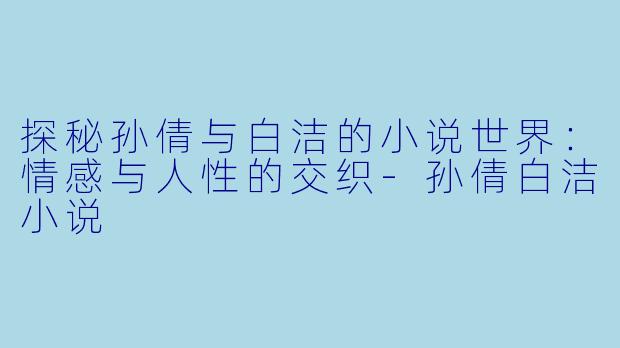 探秘孙倩与白洁的小说世界：情感与人性的交织-孙倩白洁小说