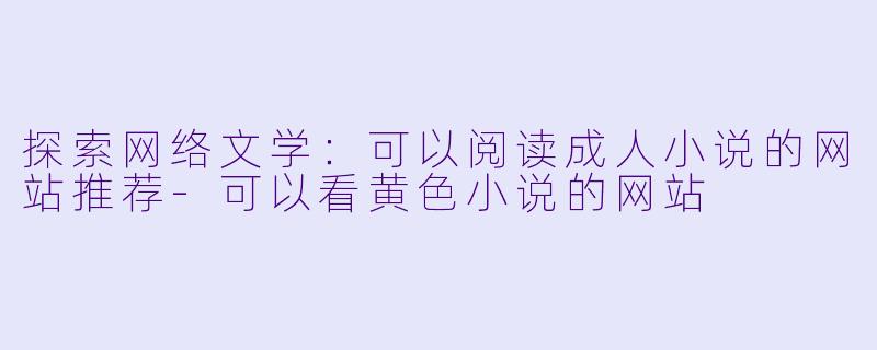探索网络文学：可以阅读成人小说的网站推荐-可以看黄色小说的网站