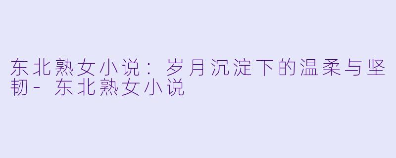 东北熟女小说：岁月沉淀下的温柔与坚韧-东北熟女小说