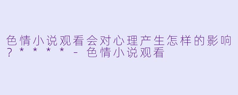 色情小说观看会对心理产生怎样的影响?****