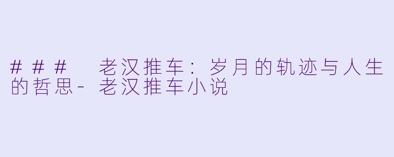 ### 老汉推车：岁月的轨迹与人生的哲思-老汉推车小说