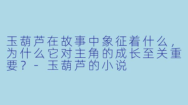 玉葫芦在故事中象征着什么，为什么它对主角的成长至关重要？-玉葫芦的小说