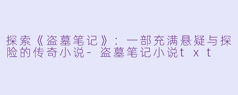 探索《盗墓笔记》：一部充满悬疑与探险的传奇小说-盗墓笔记小说txt