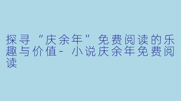 探寻“庆余年”免费阅读的乐趣与价值-小说庆余年免费阅读