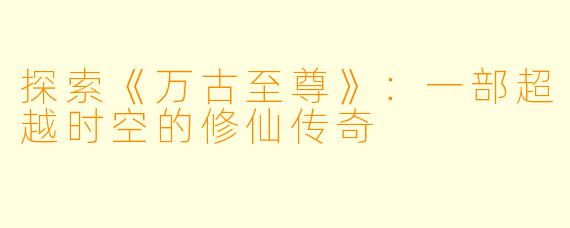 探索《万古至尊》：一部超越时空的修仙传奇
