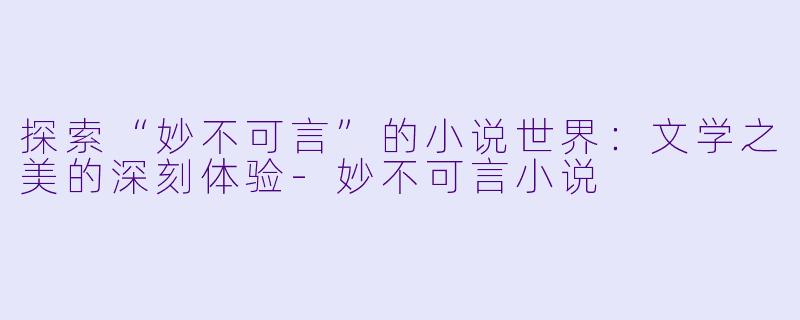 探索“妙不可言”的小说世界:文学之美的深刻体验-妙不可言小说