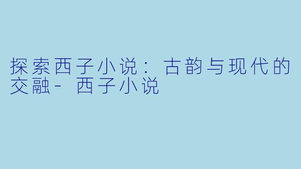 探索西子小说：古韵与现代的交融-西子小说