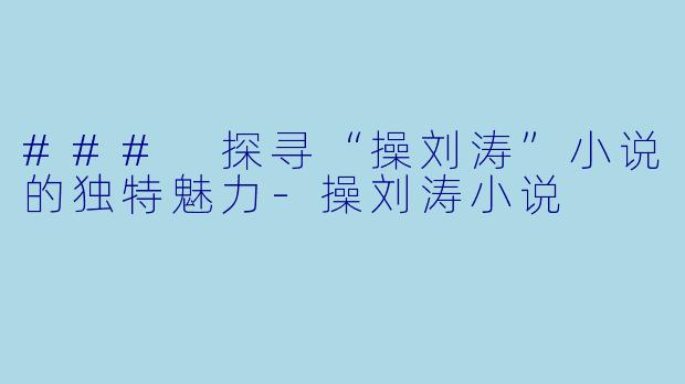 ### 探寻“操刘涛”小说的独特魅力-操刘涛小说
