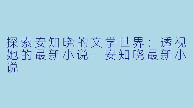 探索安知晓的文学世界：透视她的最新小说-安知晓最新小说