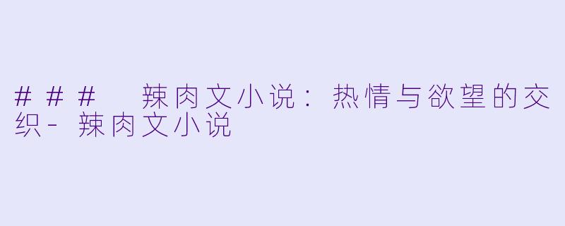 ### 辣肉文小说：热情与欲望的交织-辣肉文小说