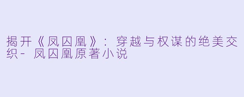 揭开《凤囚凰》：穿越与权谋的绝美交织-凤囚凰原著小说