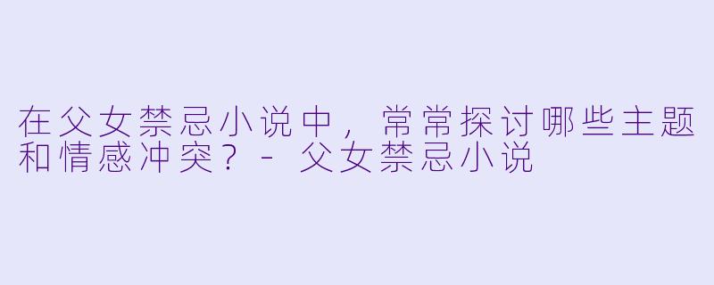 在父女禁忌小说中，常常探讨哪些主题和情感冲突？-父女禁忌小说