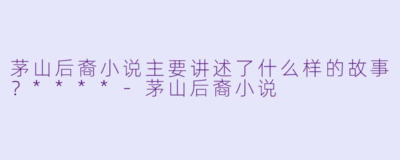 茅山后裔小说主要讲述了什么样的故事？****-茅山后裔小说