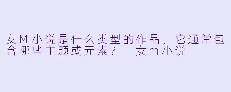 女M小说是什么类型的作品，它通常包含哪些主题或元素？-女m小说