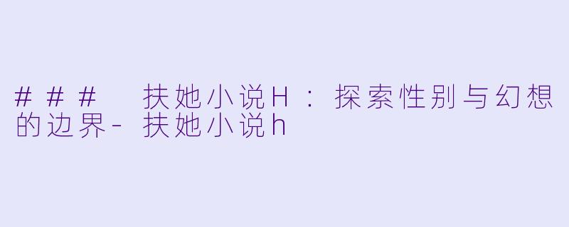 ### 扶她小说H：探索性别与幻想的边界-扶她小说h