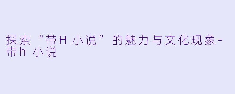 探索“带H小说”的魅力与文化现象-带h小说