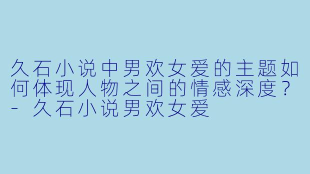 久石小说中男欢女爱的主题如何体现人物之间的情感深度？-久石小说男欢女爱