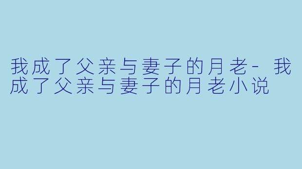 我成了父亲与妻子的月老-我成了父亲与妻子的月老小说