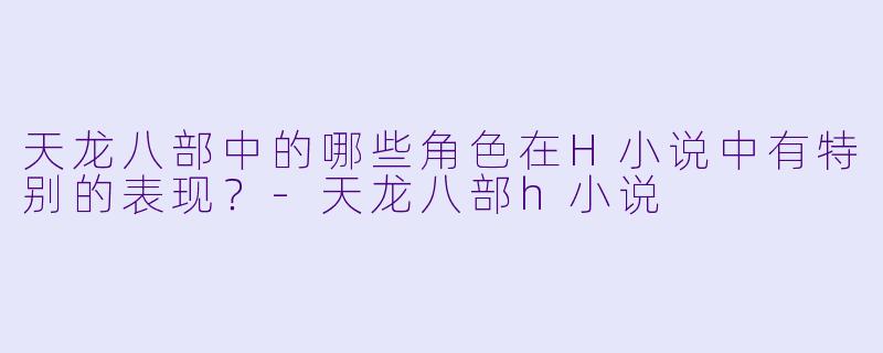 天龙八部中的哪些角色在H小说中有特别的表现?