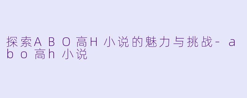 探索ABO高H小说的魅力与挑战-abo高h小说