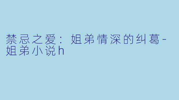 禁忌之爱：姐弟情深的纠葛-姐弟小说h