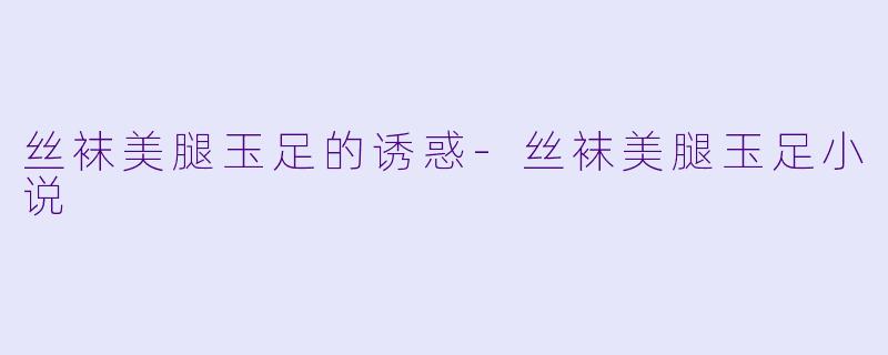 丝袜美腿玉足的诱惑-丝袜美腿玉足小说