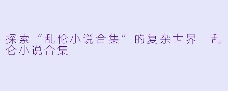 探索“乱伦小说合集”的复杂世界-乱仑小说合集