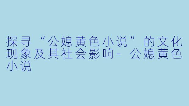 探寻“公媳黄色小说”的文化现象及其社会影响-公媳黄色小说