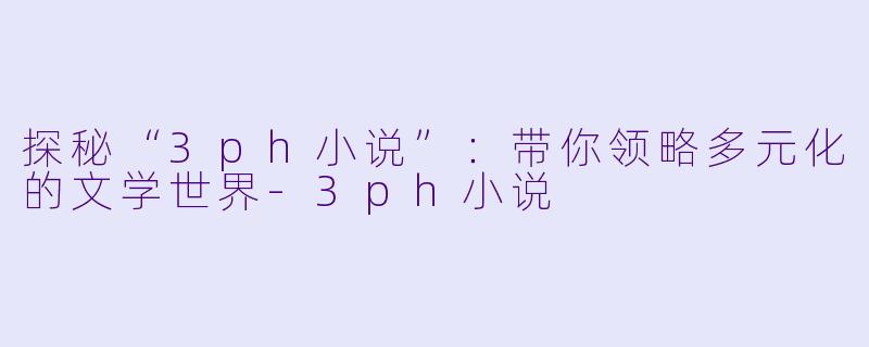 探秘“3ph小说”：带你领略多元化的文学世界-3ph小说