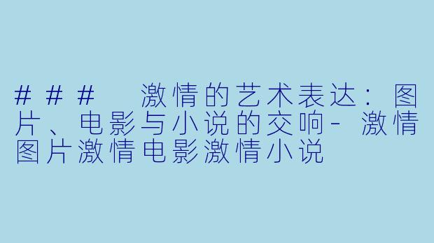 ### 激情的艺术表达：图片、电影与小说的交响-激情图片激情电影激情小说