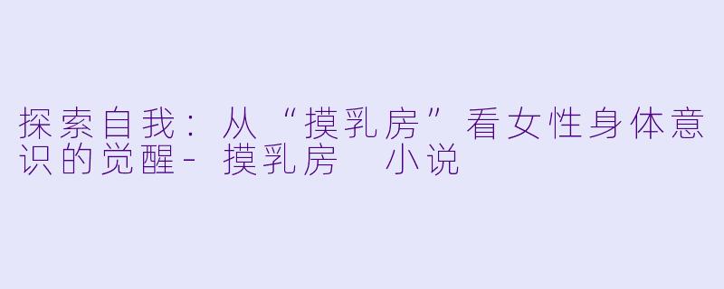 探索自我：从“摸乳房”看女性身体意识的觉醒-摸乳房 小说