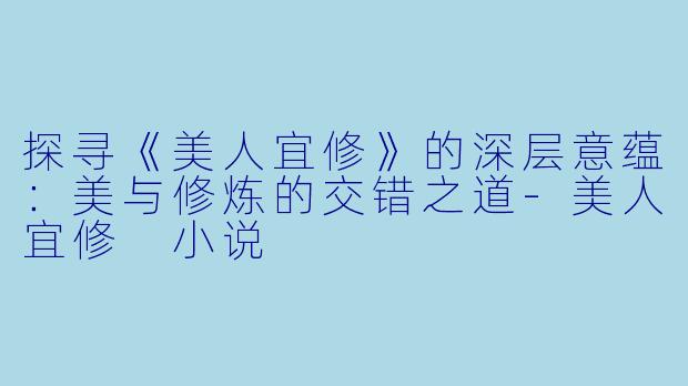 探寻《美人宜修》的深层意蕴：美与修炼的交错之道-美人宜修 小说