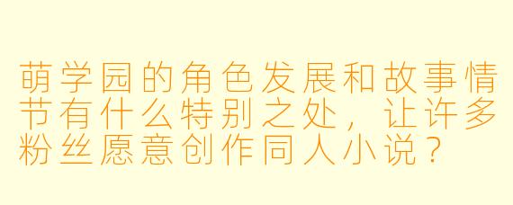 萌学园的角色发展和故事情节有什么特别之处,让许多粉丝愿意创作同人小说?