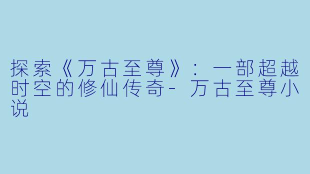 探索《万古至尊》：一部超越时空的修仙传奇-万古至尊小说