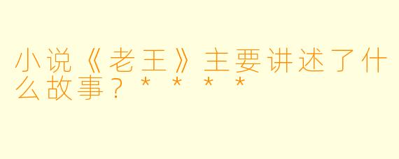小说《老王》主要讲述了什么故事?****