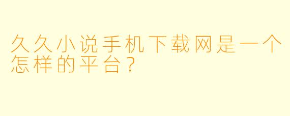 久久小说手机下载网是一个怎样的平台？