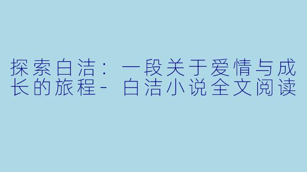 探索白洁：一段关于爱情与成长的旅程-白洁小说全文阅读