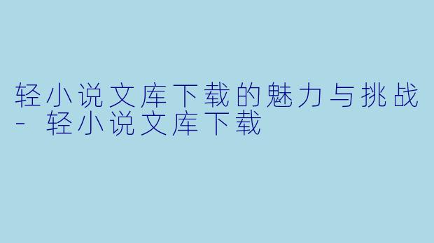 轻小说文库下载的魅力与挑战-轻小说文库下载