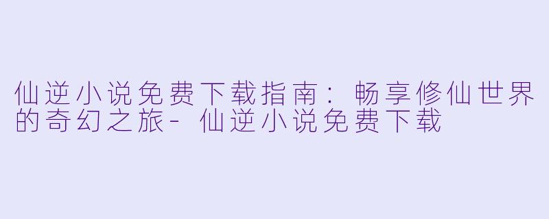 仙逆小说免费下载指南：畅享修仙世界的奇幻之旅-仙逆小说免费下载