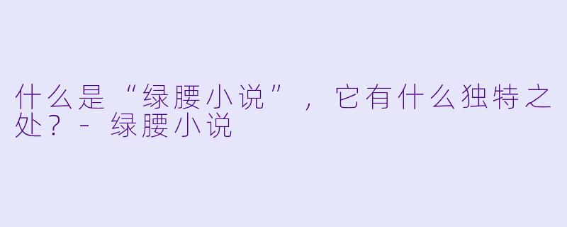 什么是“绿腰小说”，它有什么独特之处？-绿腰小说