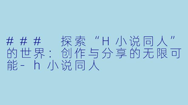 ### 探索“H小说同人”的世界：创作与分享的无限可能-h小说同人