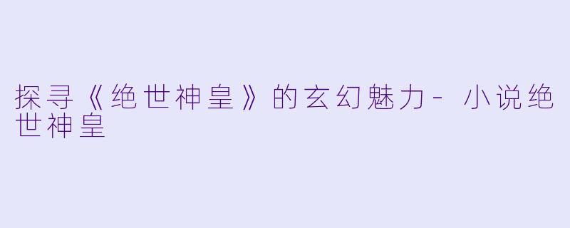 探寻《绝世神皇》的玄幻魅力-小说绝世神皇