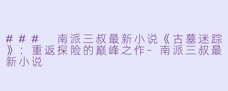 ### 南派三叔最新小说《古墓迷踪》：重返探险的巅峰之作-南派三叔最新小说