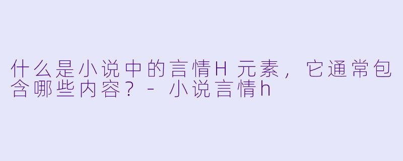 什么是小说中的言情H元素，它通常包含哪些内容？-小说言情h